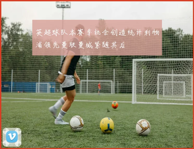 英超球队本赛季机会创造统计利物浦领先曼联曼城紧随其后