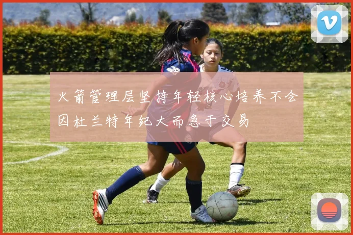 火箭管理层坚持年轻核心培养不会因杜兰特年纪大而急于交易