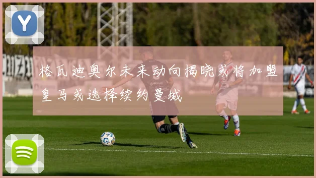 格瓦迪奥尔未来动向揭晓或将加盟皇马或选择续约曼城