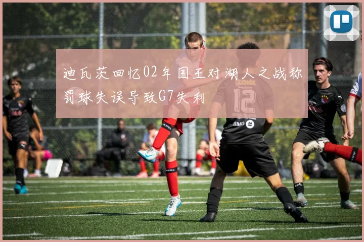 迪瓦茨回忆02年国王对湖人之战称罚球失误导致G7失利