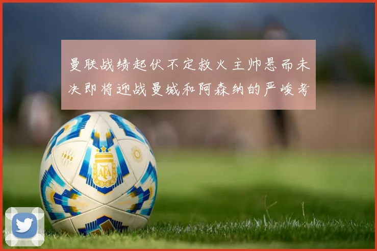 曼联战绩起伏不定救火主帅悬而未决即将迎战曼城和阿森纳的严峻考验