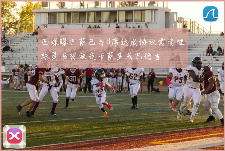 西媒曝巴萨已与B席达成协议需清理球员或将放走卡萨多或巴德吉