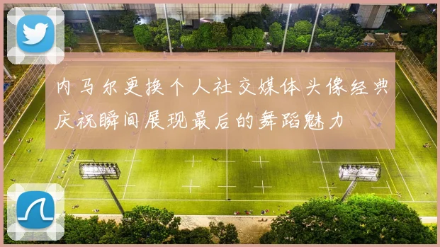 内马尔更换个人社交媒体头像经典庆祝瞬间展现最后的舞蹈魅力