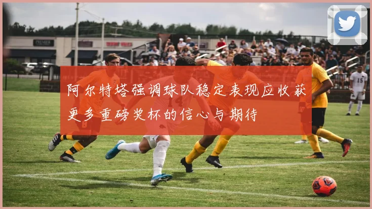 阿尔特塔强调球队稳定表现应收获更多重磅奖杯的信心与期待