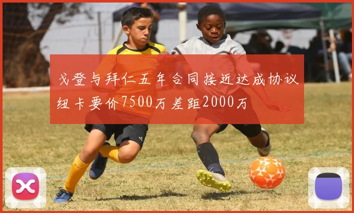 戈登与拜仁五年合同接近达成协议纽卡要价7500万差距2000万