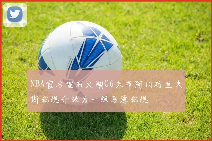 NBA官方宣布火湖G6末节阿门对里夫斯犯规升级为一级恶意犯规