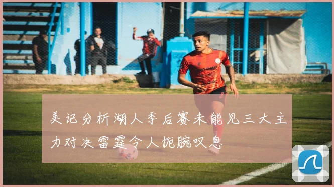 美记分析湖人季后赛未能见三大主力对决雷霆令人扼腕叹息