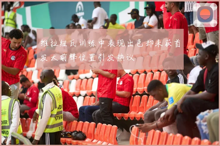 维拉纽瓦训练中表现出色却未获首发大前锋位置引发热议