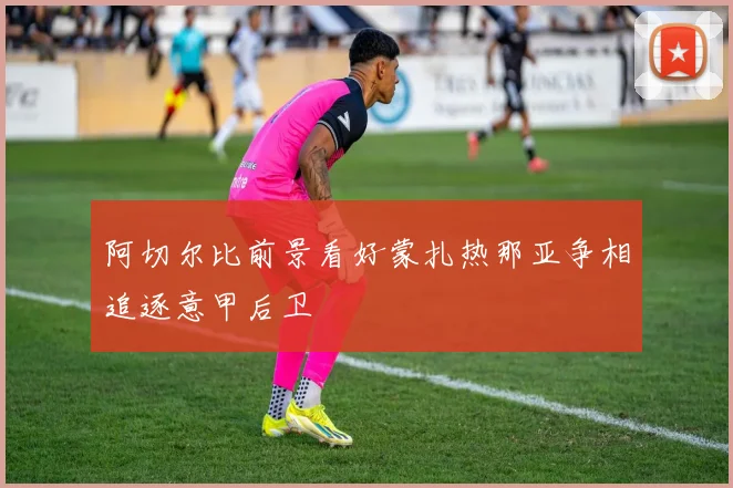 阿切尔比前景看好蒙扎热那亚争相追逐意甲后卫