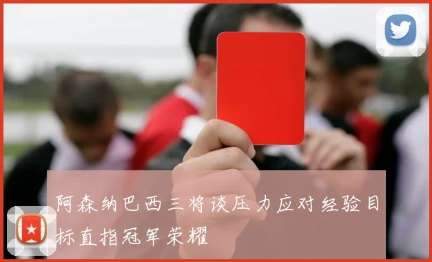 阿森纳巴西三将谈压力应对经验目标直指冠军荣耀