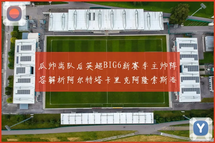 瓜帅离队后英超BIG6新赛季主帅阵容解析阿尔特塔卡里克阿隆索斯洛特的挑战与机遇